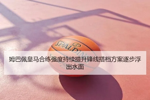 姆巴佩皇马合练强度持续提升锋线搭档方案逐步浮出水面