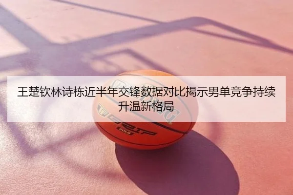 王楚钦林诗栋近半年交锋数据对比揭示男单竞争持续升温新格局