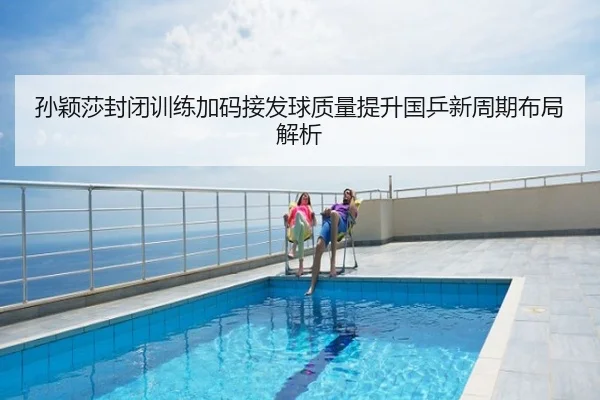 孙颖莎封闭训练加码接发球质量提升国乒新周期布局解析